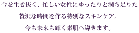 今を生き抜く、忙しい女性にゆったりと満ち足りた 贅沢な時間を作る特別なスキンケア。
今も未来も輝く素肌へ導きます。