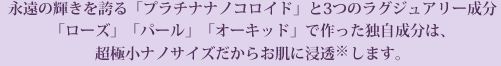 永遠の輝きを誇る「プラチナナノコロイド」と3つのラグジュアリー成分「ローズ」「パール」「オーキッド」で作った独自成分は、超極小ナノサイズだからより効果的に届きます。