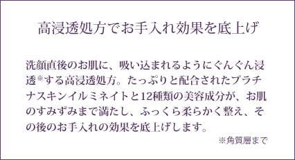 高浸透処方でお手入れ効果を底上げ 洗顔直後のお肌に、吸い込まれるようにぐんぐん浸透する高浸透処方。たっぷりと配合されたプラチナスキンイルミネイトと12種類の美容成分が、お肌のすみずみまで満たし、ふっくら柔らかく整え、その後のお手入れの効果を底上げします。