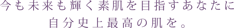 今も未来も輝く素肌を目指すあなたに 自分至上最高の肌を。