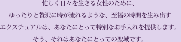 忙しく日々を生きる女性のために、ゆったりと贅沢に時が流れるような、至福の時間を生み出す エクスチュアルは、あなたにとって特別なお手入れを提供します。そう、それはあなたにとっての聖域です。