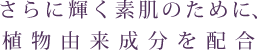 さらに輝く素肌のために、植物由来成分を配合